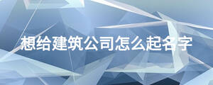 想给建筑公司怎么起名字