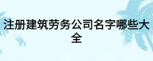 注册建筑劳务公司名字哪些大全