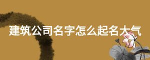 建筑公司名字怎么起名大气