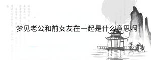 梦见老公和前女友在一起是什么意思啊